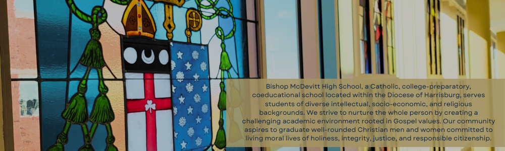 Bishop McDevitt High School, a Catholic, college-preparatory, coeducational school located within the Diocese of Harrisburg, serves students of diverse intellectual, socio-economic, and religious backgrounds. We strive to nurture the whole person by creating a challenging academic environment rooted in Gospel values. Our community aspires to graduate well-rounded Christian men and women committed to living moral lives of holiness, integrity, justice, and responsible citizenship.